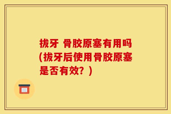 拔牙 骨胶原塞有用吗(拔牙后使用骨胶原塞是否有效？)