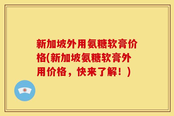 新加坡外用氨糖软膏价格(新加坡氨糖软膏外用价格，快来了解！)