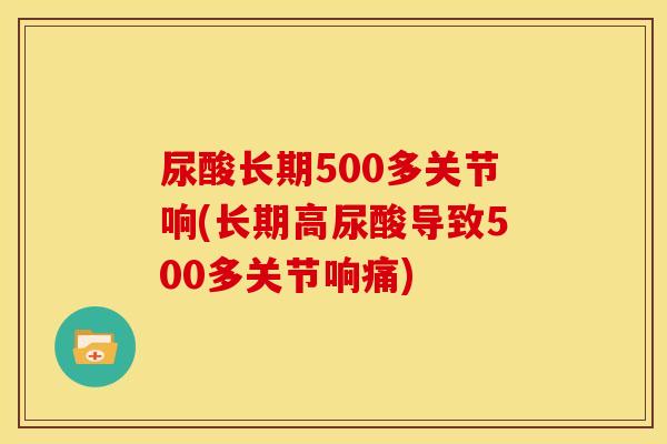 尿酸长期500多关节响(长期高尿酸导致500多关节响痛)