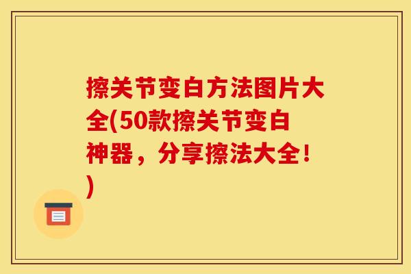 擦关节变白方法图片大全(50款擦关节变白神器，分享擦法大全！)