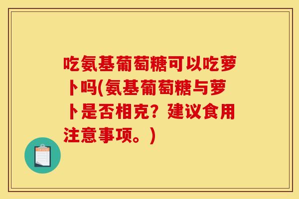 吃氨基葡萄糖可以吃萝卜吗(氨基葡萄糖与萝卜是否相克？建议食用注意事项。)