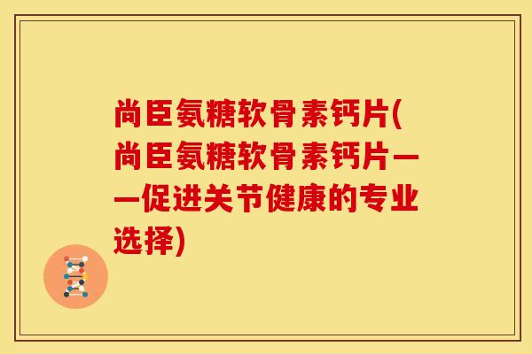 尚臣氨糖软骨素钙片(尚臣氨糖软骨素钙片——促进关节健康的专业选择)