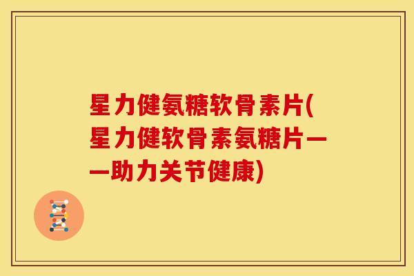 星力健氨糖软骨素片(星力健软骨素氨糖片——助力关节健康)
