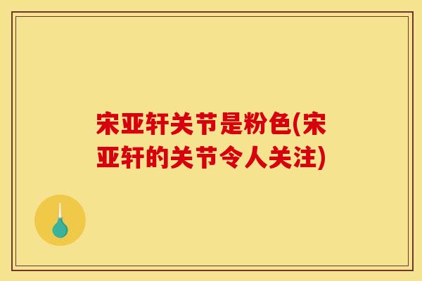 宋亚轩关节是粉色(宋亚轩的关节令人关注)