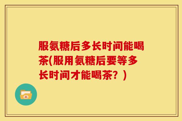 服氨糖后多长时间能喝茶(服用氨糖后要等多长时间才能喝茶？)