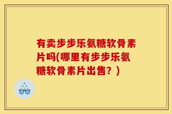有卖步步乐氨糖软骨素片吗(哪里有步步乐氨糖软骨素片出售？)