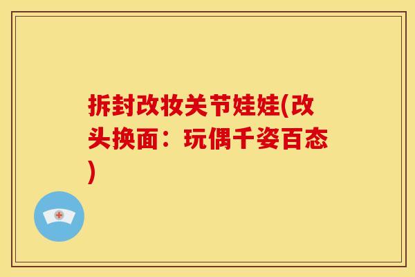 拆封改妆关节娃娃(改头换面：玩偶千姿百态)