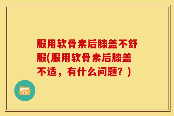 服用软骨素后膝盖不舒服(服用软骨素后膝盖不适，有什么问题？)