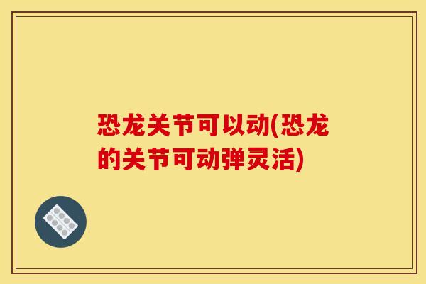 恐龙关节可以动(恐龙的关节可动弹灵活)