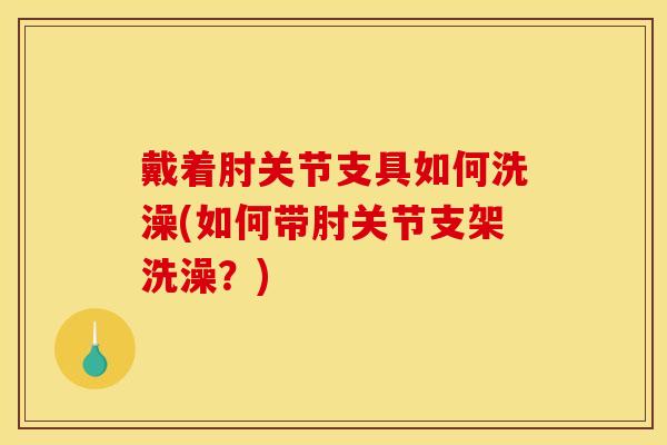 戴着肘关节支具如何洗澡(如何带肘关节支架洗澡？)