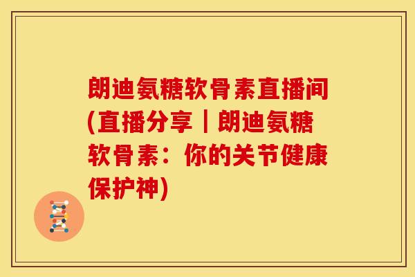 朗迪氨糖软骨素直播间(直播分享｜朗迪氨糖软骨素：你的关节健康保护神)