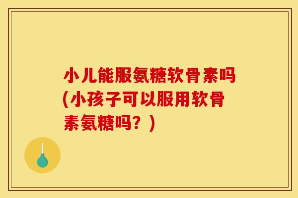 小儿能服氨糖软骨素吗(小孩子可以服用软骨素氨糖吗？)