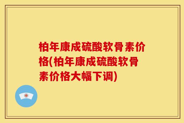 柏年康成硫酸软骨素价格(柏年康成硫酸软骨素价格大幅下调)
