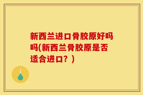 新西兰进口骨胶原好吗吗(新西兰骨胶原是否适合进口？)