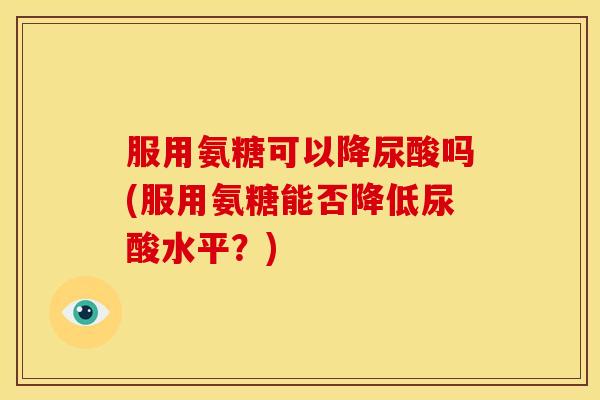 服用氨糖可以降尿酸吗(服用氨糖能否降低尿酸水平？)