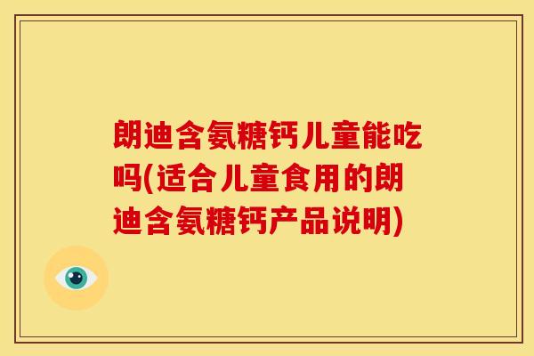 朗迪含氨糖钙儿童能吃吗(适合儿童食用的朗迪含氨糖钙产品说明)