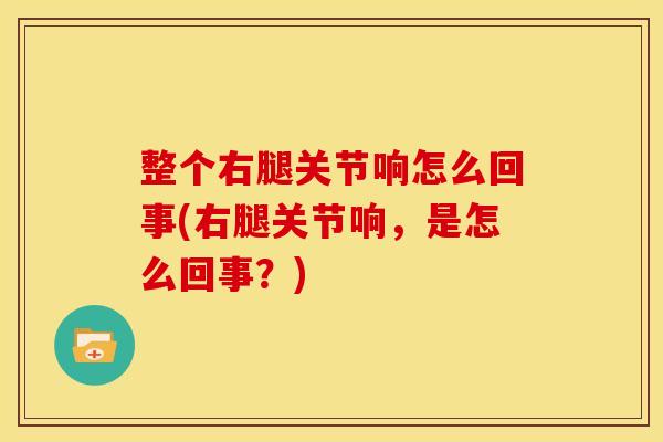 整个右腿关节响怎么回事(右腿关节响，是怎么回事？)