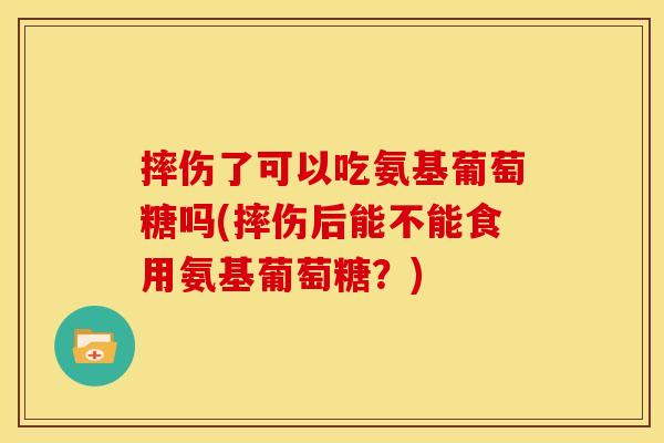 摔伤了可以吃氨基葡萄糖吗(摔伤后能不能食用氨基葡萄糖？)