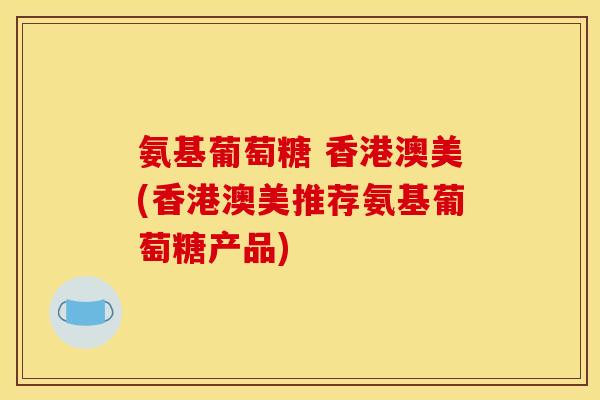 氨基葡萄糖 香港澳美(香港澳美推荐氨基葡萄糖产品)