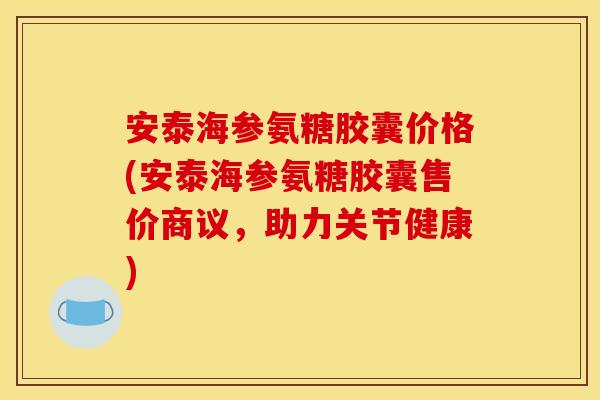 安泰海参氨糖胶囊价格(安泰海参氨糖胶囊售价商议，助力关节健康)