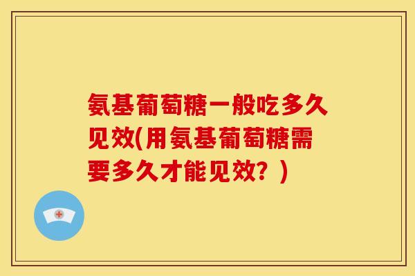 氨基葡萄糖一般吃多久见效(用氨基葡萄糖需要多久才能见效？)