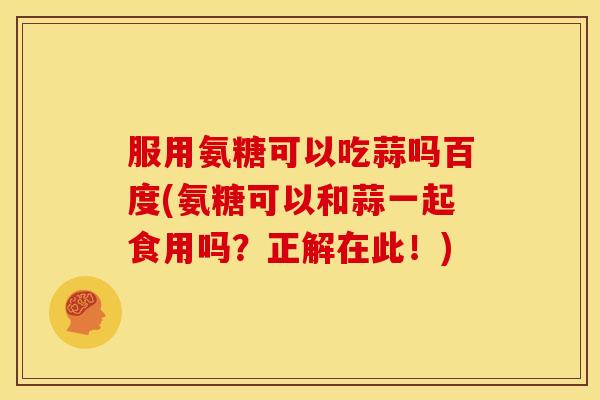 服用氨糖可以吃蒜吗百度(氨糖可以和蒜一起食用吗？正解在此！)