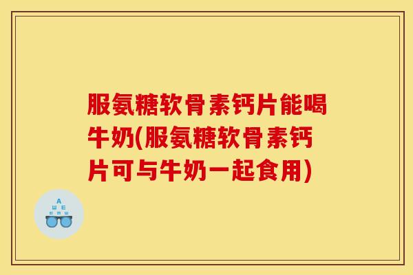 服氨糖软骨素钙片能喝牛奶(服氨糖软骨素钙片可与牛奶一起食用)