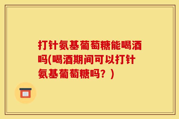 打针氨基葡萄糖能喝酒吗(喝酒期间可以打针氨基葡萄糖吗？)