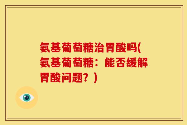 氨基葡萄糖治胃酸吗(氨基葡萄糖：能否缓解胃酸问题？)