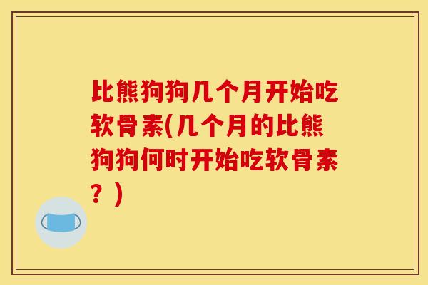 比熊狗狗几个月开始吃软骨素(几个月的比熊狗狗何时开始吃软骨素？)