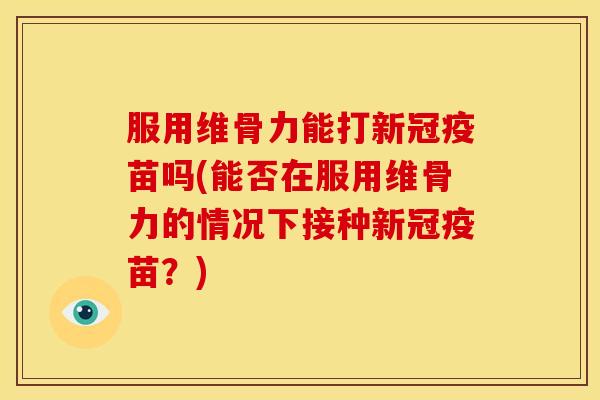 服用维骨力能打新冠疫苗吗(能否在服用维骨力的情况下接种新冠疫苗？)
