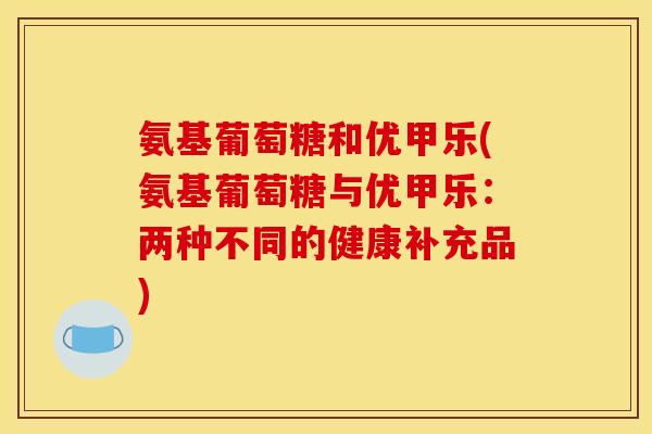 氨基葡萄糖和优甲乐(氨基葡萄糖与优甲乐：两种不同的健康补充品)