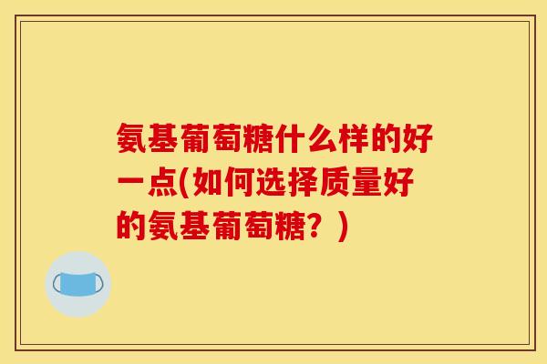 氨基葡萄糖什么样的好一点(如何选择质量好的氨基葡萄糖？)