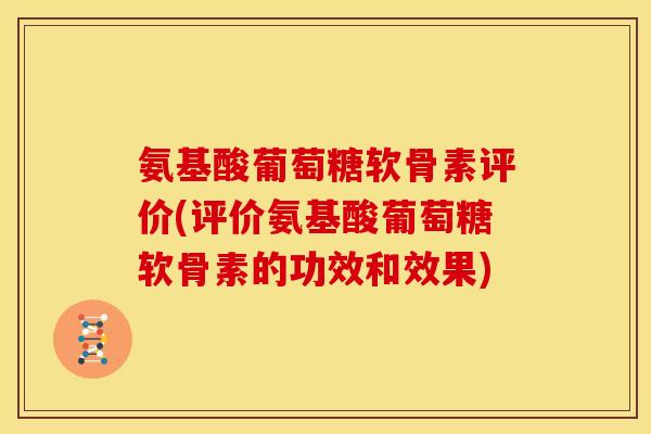 氨基酸葡萄糖软骨素评价(评价氨基酸葡萄糖软骨素的功效和效果)