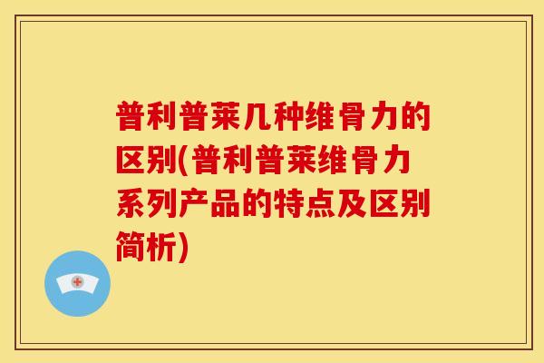 普利普莱几种维骨力的区别(普利普莱维骨力系列产品的特点及区别简析)