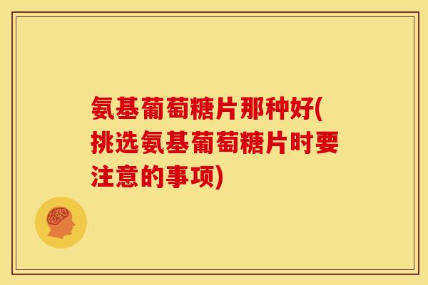 氨基葡萄糖片那种好(挑选氨基葡萄糖片时要注意的事项)
