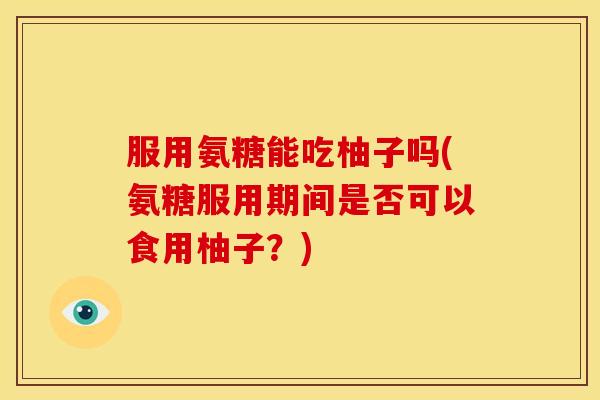 服用氨糖能吃柚子吗(氨糖服用期间是否可以食用柚子？)