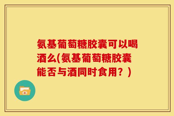 氨基葡萄糖胶囊可以喝酒么(氨基葡萄糖胶囊能否与酒同时食用？)