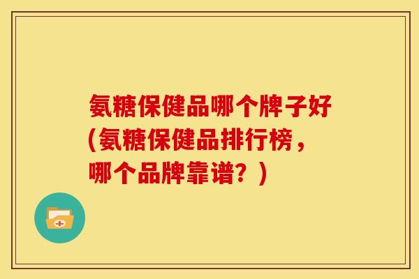 氨糖保健品哪个牌子好(氨糖保健品排行榜，哪个品牌靠谱？)