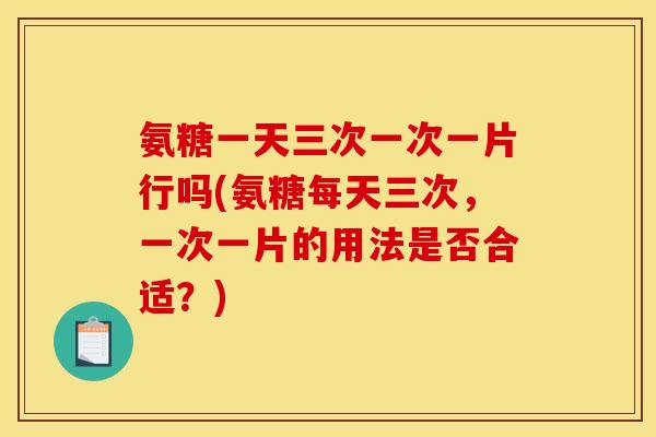 氨糖一天三次一次一片行吗(氨糖每天三次，一次一片的用法是否合适？)