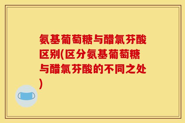 氨基葡萄糖与醋氯芬酸区别(区分氨基葡萄糖与醋氯芬酸的不同之处)