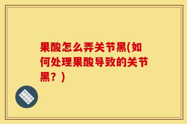 果酸怎么弄关节黑(如何处理果酸导致的关节黑？)