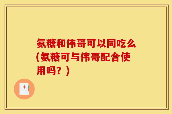 氨糖和伟哥可以同吃么(氨糖可与伟哥配合使用吗？)