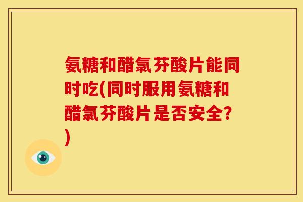 氨糖和醋氯芬酸片能同时吃(同时服用氨糖和醋氯芬酸片是否安全？)