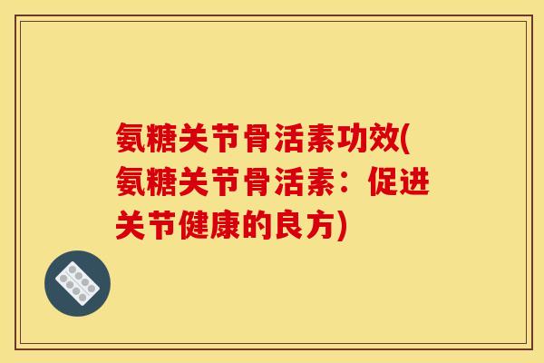 氨糖关节骨活素功效(氨糖关节骨活素：促进关节健康的良方)