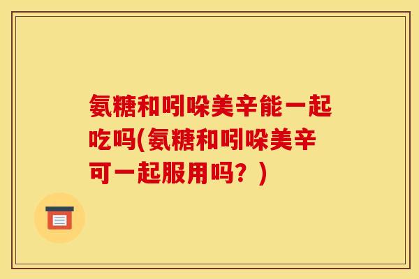 氨糖和吲哚美辛能一起吃吗(氨糖和吲哚美辛可一起服用吗？)