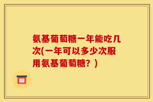 氨基葡萄糖一年能吃几次(一年可以多少次服用氨基葡萄糖？)