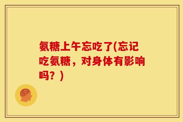 氨糖上午忘吃了(忘记吃氨糖，对身体有影响吗？)