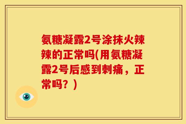 氨糖凝露2号涂抹火辣辣的正常吗(用氨糖凝露2号后感到刺痛，正常吗？)
