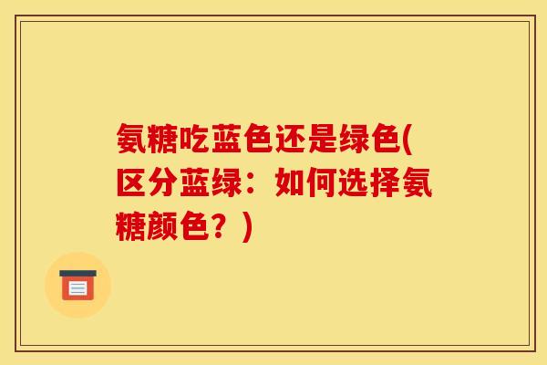 氨糖吃蓝色还是绿色(区分蓝绿：如何选择氨糖颜色？)